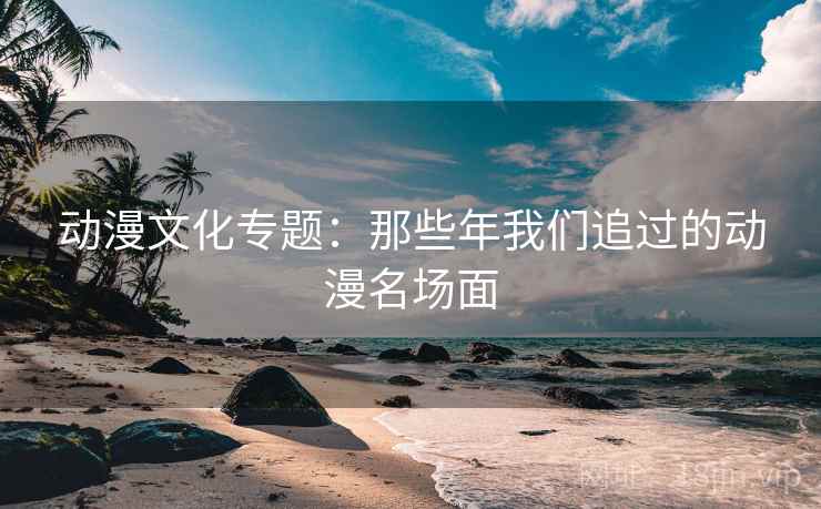 动漫文化专题：那些年我们追过的动漫名场面