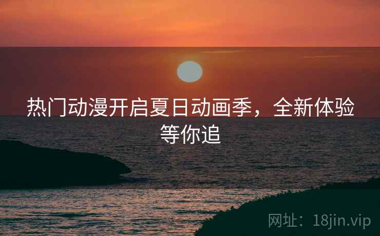 热门动漫开启夏日动画季，全新体验等你追