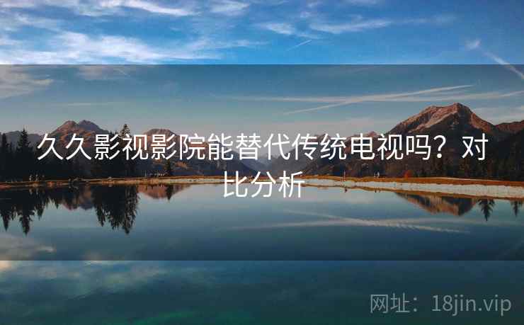 久久影视影院能替代传统电视吗？对比分析