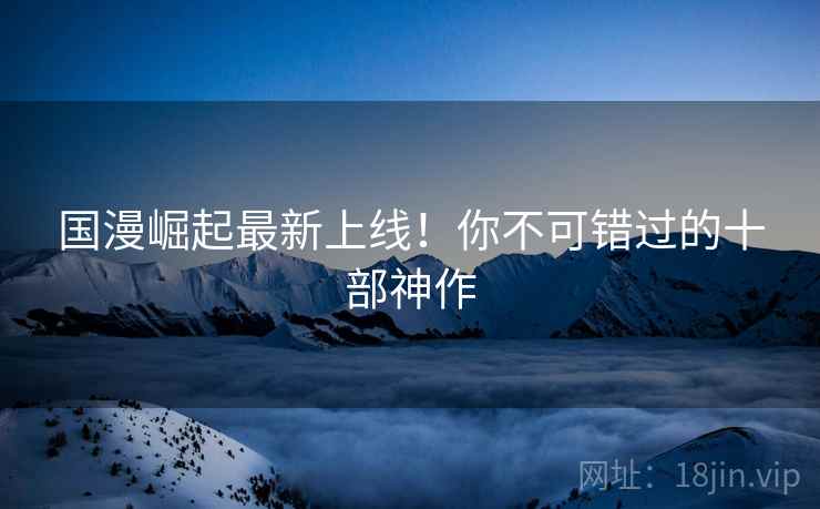 国漫崛起最新上线！你不可错过的十部神作