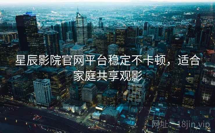星辰影院官网平台稳定不卡顿，适合家庭共享观影