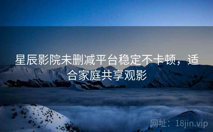 星辰影院未删减平台稳定不卡顿，适合家庭共享观影
