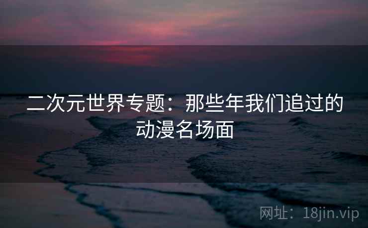 二次元世界专题:那些年我们追过的动漫名场面 二次元世界专题:那些年我们追过的动漫名场面