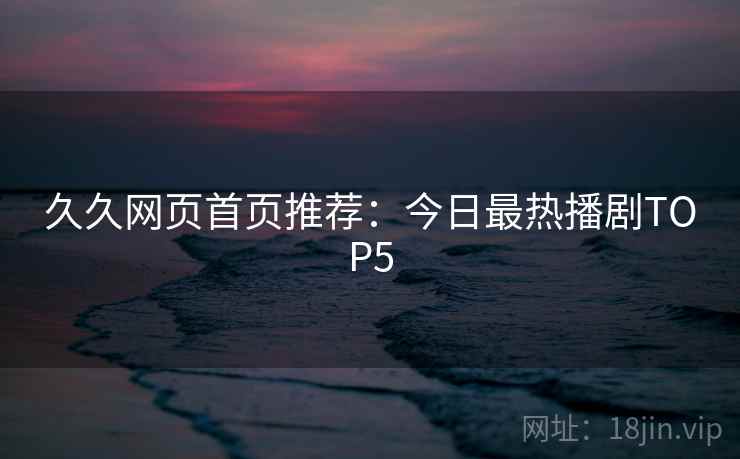 久久网页首页推荐:今日最热播剧TOP5 久久网页首页推荐:今日最热播剧TOP5