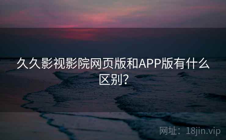 久久影视影院网页版和APP版有什么区别？